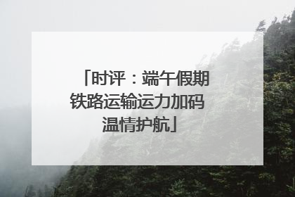 时评：端午假期铁路运输运力加码 温情护航