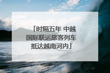 时隔五年 中越国际联运旅客列车抵达越南河内