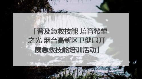 普及急救技能 培育希望之光 烟台高新区卫健局开展急救技能培训活动