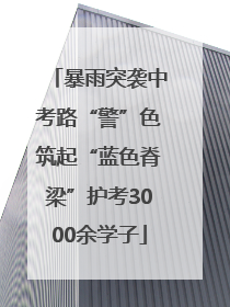 暴雨突袭中考路“警”色筑起“蓝色脊梁”护考3000余学子