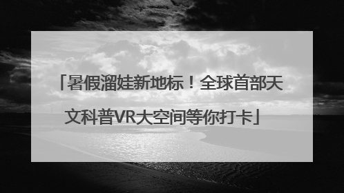 暑假溜娃新地标！全球首部天文科普VR大空间等你打卡