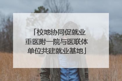 校地协同促就业 重医附一院与医联体单位共建就业基地