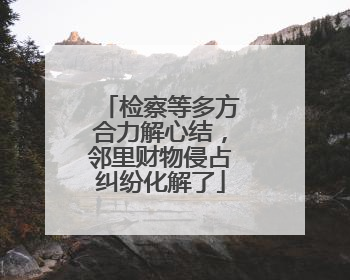 检察等多方合力解心结，邻里财物侵占纠纷化解了