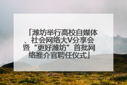 潍坊举行高校自媒体、社会网络大V分享会暨“更好潍坊”首批网络推介官聘任仪式
