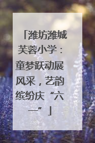 潍坊潍城芙蓉小学：童梦跃动展风采，艺韵缤纷庆“六一”
