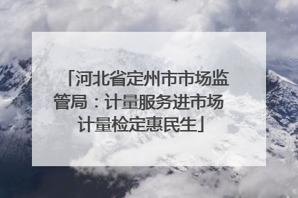 河北省定州市市场监管局：计量服务进市场 计量检定惠民生
