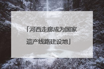 河西走廊成为国家遗产线路建设地