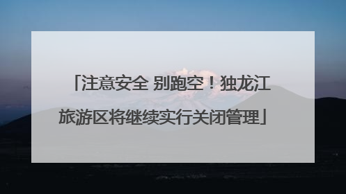 注意安全 别跑空！独龙江旅游区将继续实行关闭管理