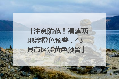 注意防范！福建两地涉橙色预警，43县市区涉黄色预警