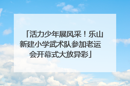 活力少年展风采！乐山新建小学武术队参加老运会开幕式大放异彩