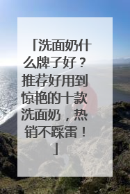 洗面奶什么牌子好？推荐好用到惊艳的十款洗面奶，热销不踩雷！