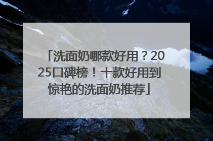 洗面奶哪款好用？2025口碑榜！十款好用到惊艳的洗面奶推荐