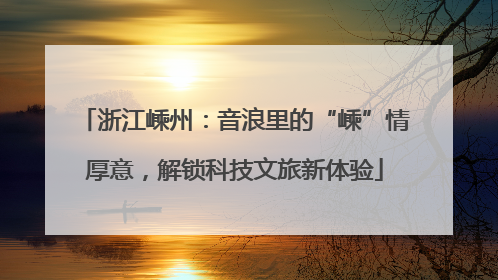 浙江嵊州：音浪里的“嵊”情厚意，解锁科技文旅新体验