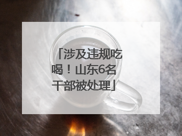 涉及违规吃喝！山东6名干部被处理