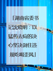 湖南省委书记沈晓明：以猛药去疴的决心坚决刹住违规吃喝歪风