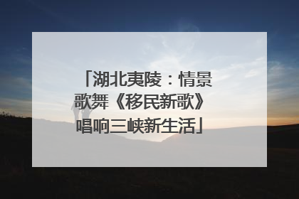 湖北夷陵：情景歌舞《移民新歌》唱响三峡新生活