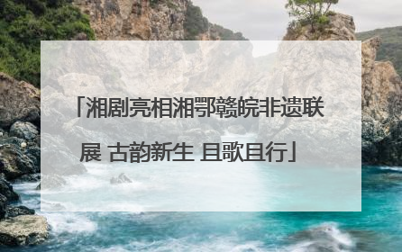 湘剧亮相湘鄂赣皖非遗联展 古韵新生 且歌且行