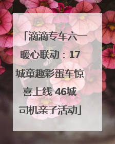 滴滴专车六一暖心联动：17城童趣彩蛋车惊喜上线 46城司机亲子活动