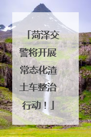 菏泽交警将开展常态化渣土车整治行动！