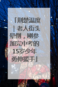 荆楚温度｜老人街头晕倒，刚参加完中考的15岁少年勇伸援手