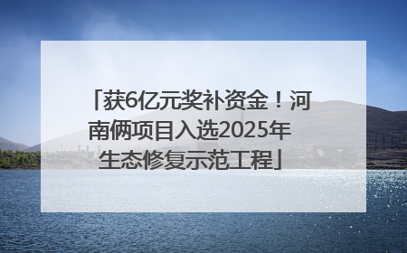 获6亿元奖补资金！河南俩项目入选2025年生态修复示范工程