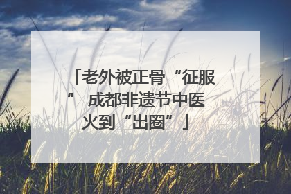 老外被正骨“征服” 成都非遗节中医火到“出圈”