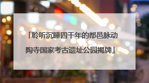 聆听沉睡四千年的都邑脉动 陶寺国家考古遗址公园揭牌