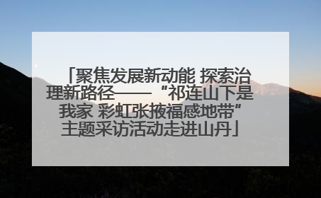 聚焦发展新动能 探索治理新路径——“祁连山下是我家 彩虹张掖福感地带”主题采访活动走进山丹