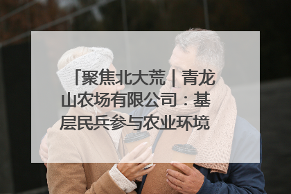 聚焦北大荒｜青龙山农场有限公司：基层民兵参与农业环境综合治理显效