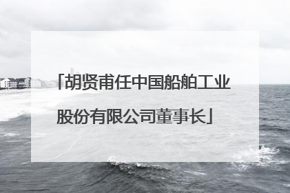 胡贤甫任中国船舶工业股份有限公司董事长