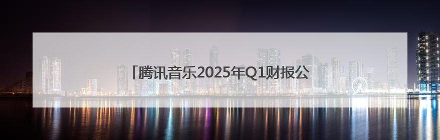 腾讯音乐2025年Q1财报公布：在线音乐收入占比近8成