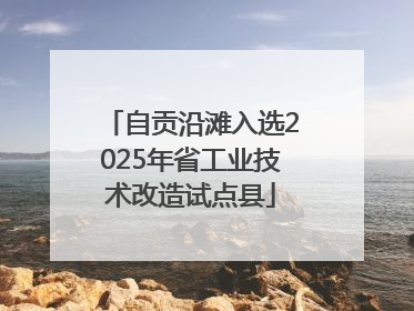 自贡沿滩入选2025年省工业技术改造试点县