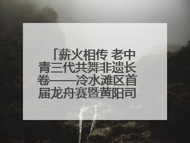 薪火相传 老中青三代共舞非遗长卷——冷水滩区首届龙舟赛暨黄阳司镇端午民俗文化活动侧记