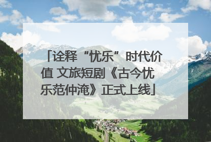 诠释“忧乐”时代价值 文旅短剧《古今忧乐范仲淹》正式上线