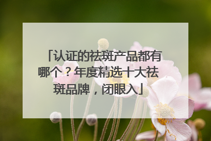 认证的祛斑产品都有哪个？年度精选十大祛斑品牌，闭眼入