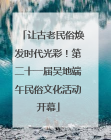 让古老民俗焕发时代光彩！第二十一届吴地端午民俗文化活动开幕