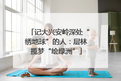 记大兴安岭深处“绣地球”的人：层林揽梦“绘绿洲”