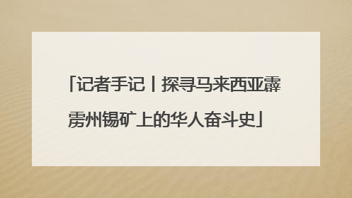 记者手记丨探寻马来西亚霹雳州锡矿上的华人奋斗史
