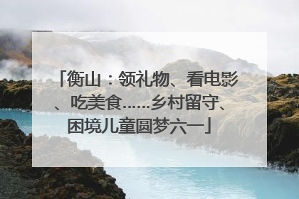 衡山：领礼物、看电影、吃美食……乡村留守、困境儿童圆梦六一