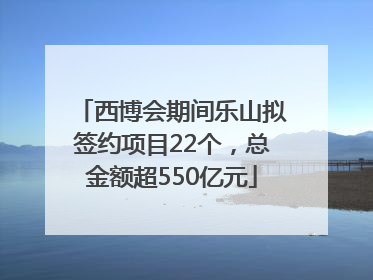 西博会期间乐山拟签约项目22个，总金额超550亿元