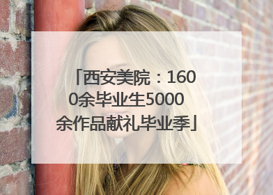 西安美院：1600余毕业生5000余作品献礼毕业季