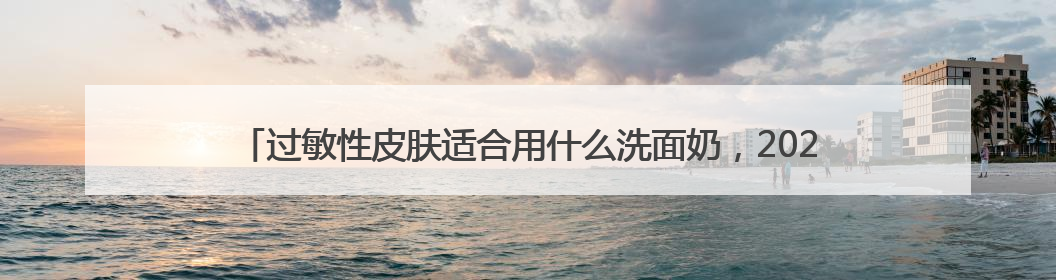 过敏性皮肤适合用什么洗面奶，2025氨基酸洗面奶哪个牌子好，收藏起来
