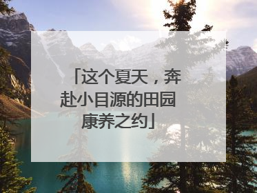 这个夏天，奔赴小目源的田园康养之约