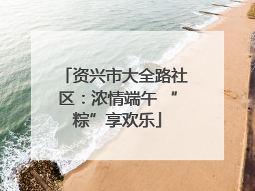 资兴市大全路社区：浓情端午 “粽”享欢乐