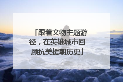 跟着文物主题游径，在英雄城市回顾抗美援朝历史