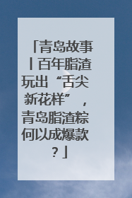 青岛故事丨百年脂渣玩出“舌尖新花样”，青岛脂渣粽何以成爆款？