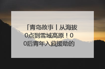 青岛故事丨从海拔0点到雪域高原！00后青年入藏援助的400多个日夜