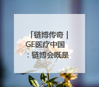 链博传奇｜GE医疗中国：链博会既是中国的舞台，也是世界的橱窗