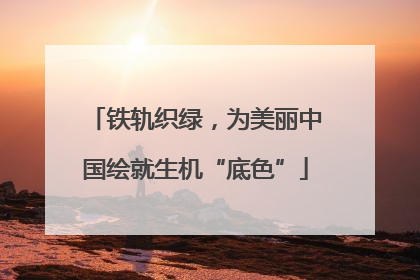 铁轨织绿，为美丽中国绘就生机“底色”