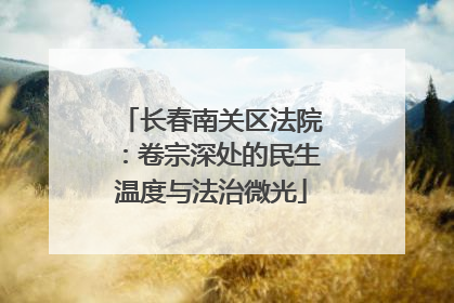 长春南关区法院：卷宗深处的民生温度与法治微光